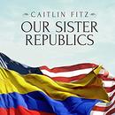 Our Sister Republics by Caitlin Fitz