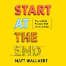 Start at the End: How to Build Products That Create Change by Matt Wallaert