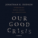 Our Good Crisis: Overcoming Moral Chaos with the Beatitudes by Jonathan K. Dodson