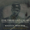 For Their Own Cause: The 27th United States Colored Troops by Kelly D. Mezurek