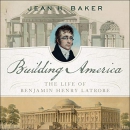 Building America: The Life of Benjamin Henry Latrobe by Jean H. Baker