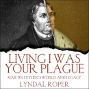 Living I Was Your Plague: Martin Luther's World and Legacy by Lyndal Roper