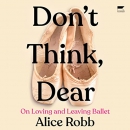 Don't Think, Dear: On Loving and Leaving Ballet by Alice Robb