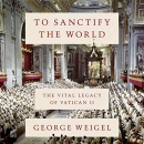 To Sanctify the World: The Vital Legacy of Vatican II by George Weigel