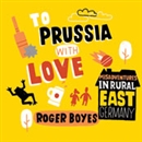 To Prussia with Love: Misadventures in Rural East Germany by Roger Boyes