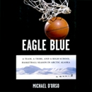 Eagle Blue: A Team, a Tribe, and a High School Basketball Season in Arctic Alaska by Michael D'Orso