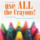 Use All the Crayons: The Colorful Guide to Simple Human Happiness by Chris Rodell